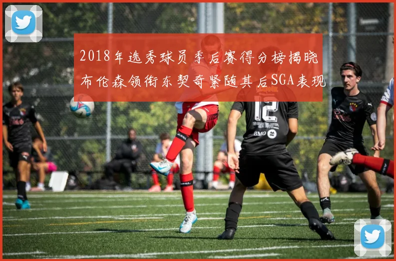 2018年选秀球员季后赛得分榜揭晓布伦森领衔东契奇紧随其后SGA表现不俗