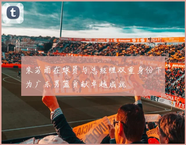 朱芳雨在球员与总经理双重身份下为广东男篮贡献卓越成就