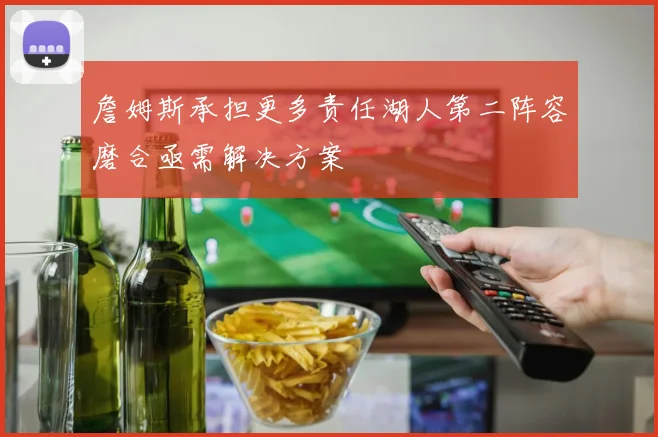 詹姆斯承担更多责任湖人第二阵容磨合亟需解决方案
